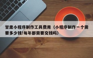 石河子甘肃小程序制作工具费用（小程序制作一个需要多少钱!每年都需要交钱吗）