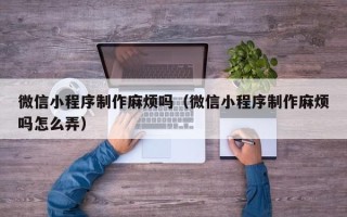 石河子微信小程序制作麻烦吗（微信小程序制作麻烦吗怎么弄）