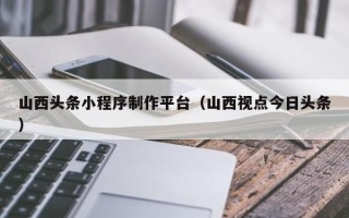 石河子山西头条小程序制作平台（山西视点今日头条）